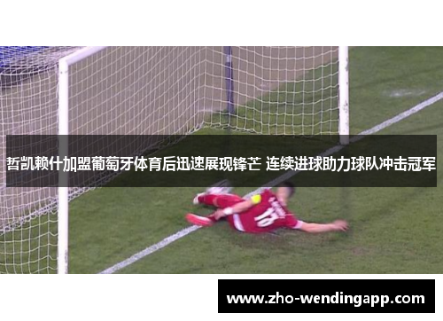 哲凯赖什加盟葡萄牙体育后迅速展现锋芒 连续进球助力球队冲击冠军