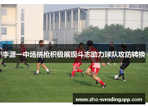 李源一中场拼抢积极展现斗志助力球队攻防转换