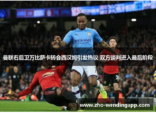 曼联右后卫万比萨卡转会西汉姆引发热议 双方谈判进入最后阶段