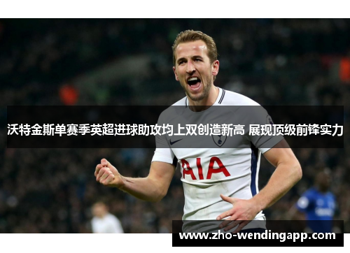 沃特金斯单赛季英超进球助攻均上双创造新高 展现顶级前锋实力 沃特金斯单赛季英超进球助攻均上双创造新高 展现顶级前锋实力